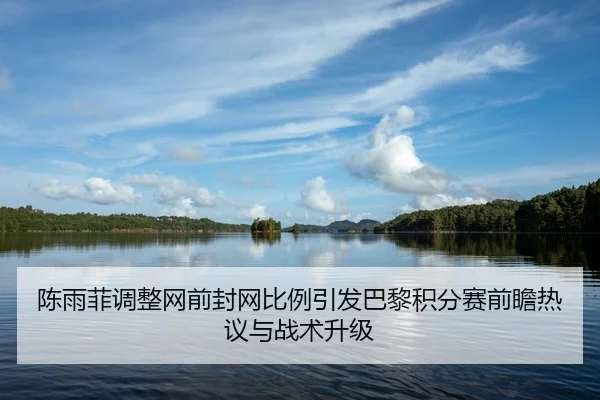 陈雨菲调整网前封网比例引发巴黎积分赛前瞻热议与战术升级